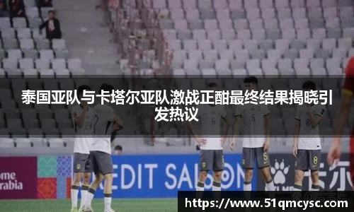 泰国亚队与卡塔尔亚队激战正酣最终结果揭晓引发热议